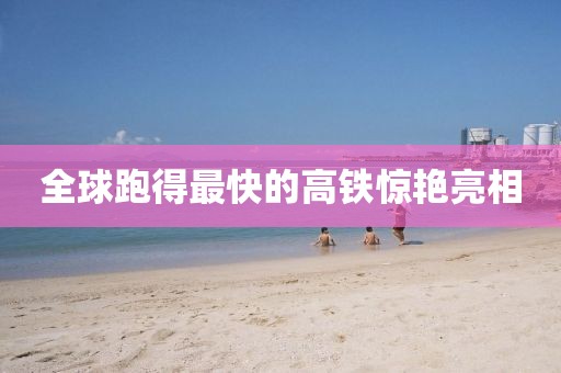 全球跑得最快的高铁惊艳亮相