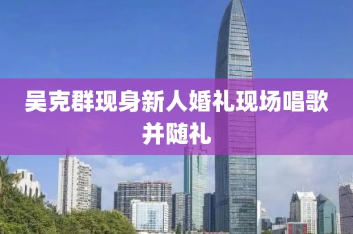 吴克群现身新人婚礼现场唱歌并随礼