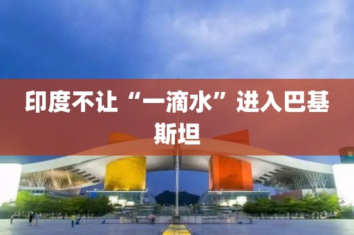 印度不让“一滴水”进入巴基斯坦