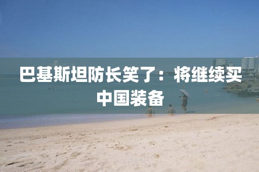 巴基斯坦防长笑了：将继续买中国装备