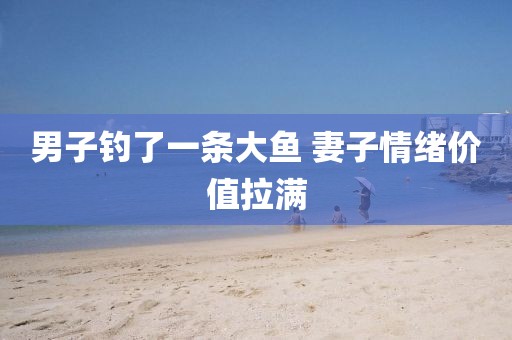 男子钓了一条大鱼 妻子情绪价值拉满