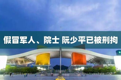 假冒军人、院士 阮少平已被刑拘