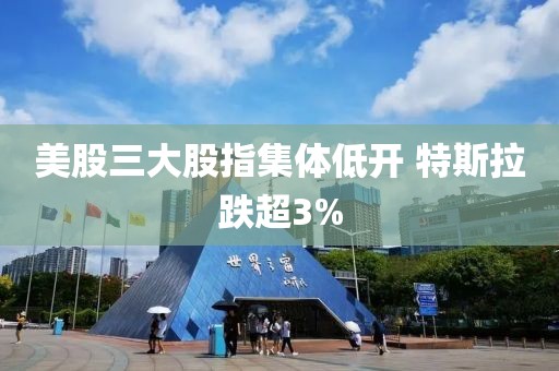 美股三大股指集体低开 特斯拉跌超3%