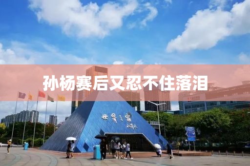 孙杨赛后又忍不住落泪