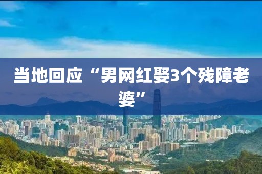 当地回应“男网红娶3个残障老婆”