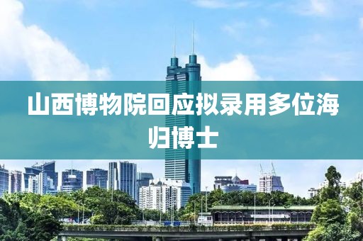 山西博物院回应拟录用多位海归博士