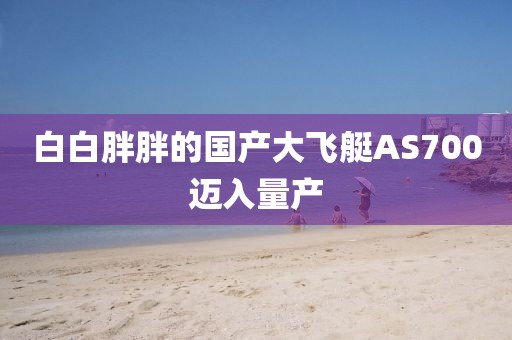 白白胖胖的国产大飞艇AS700迈入量产