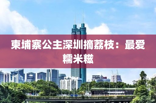 柬埔寨公主深圳摘荔枝：最爱糯米糍