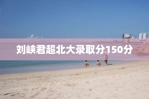 刘峡君超北大录取分150分