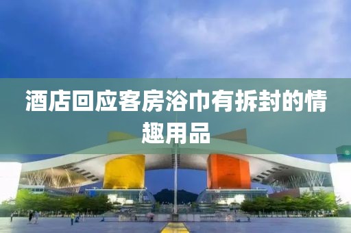 酒店回应客房浴巾有拆封的情趣用品