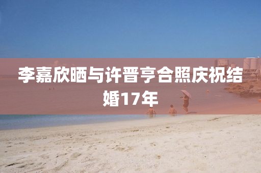 李嘉欣晒与许晋亨合照庆祝结婚17年