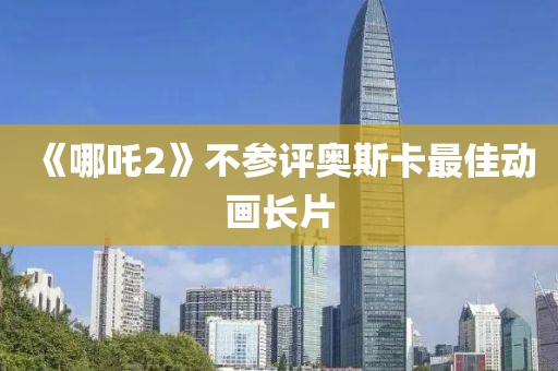 《哪吒2》不参评奥斯卡最佳动画长片