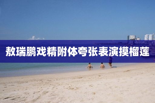 敖瑞鹏戏精附体夸张表演摸榴莲
