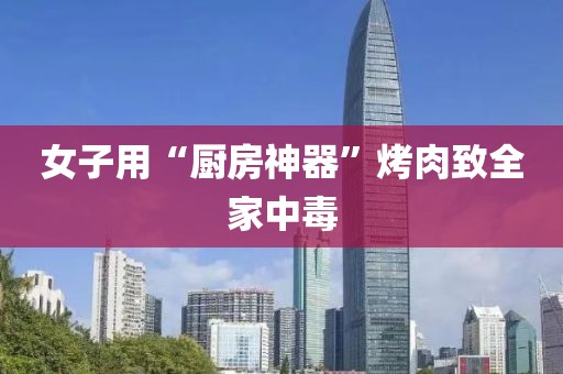 女子用“厨房神器”烤肉致全家中毒