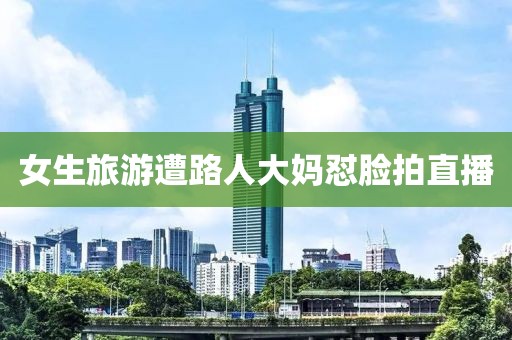 女生旅游遭路人大妈怼脸拍直播