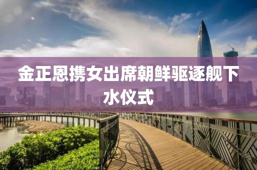 金正恩携女出席朝鲜驱逐舰下水仪式