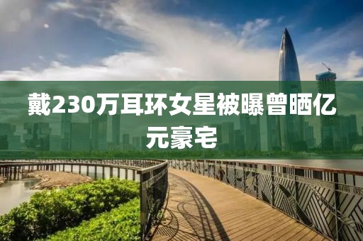 戴230万耳环女星被曝曾晒亿元豪宅