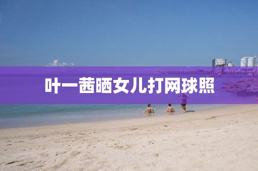 叶一茜晒女儿打网球照