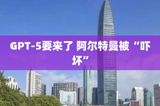 GPT-5要来了 阿尔特曼被“吓坏”
