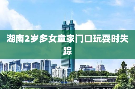 湖南2岁多女童家门口玩耍时失踪