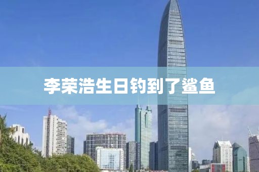 李荣浩生日钓到了鲨鱼