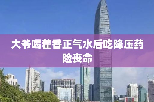 大爷喝藿香正气水后吃降压药险丧命
