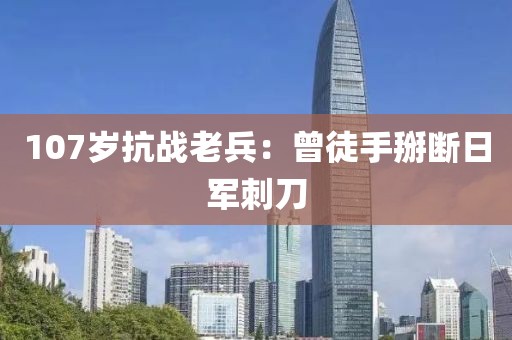 107岁抗战老兵：曾徒手掰断日军刺刀