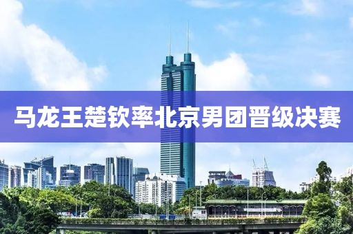马龙王楚钦率北京男团晋级决赛