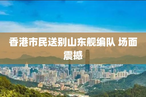 香港市民送别山东舰编队 场面震撼