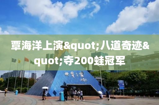 覃海洋上演"八道奇迹"夺200蛙冠军