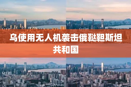 乌使用无人机袭击俄鞑靼斯坦共和国