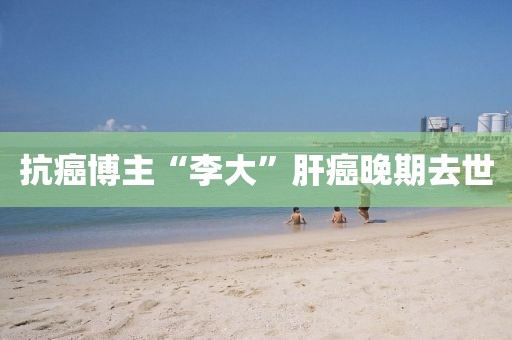 抗癌博主“李大”肝癌晚期去世