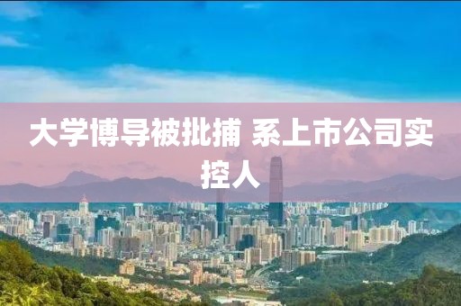 大学博导被批捕 系上市公司实控人