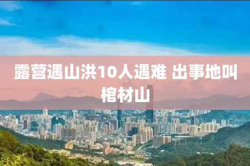露营遇山洪10人遇难 出事地叫棺材山