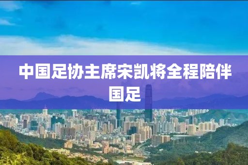 中国足协主席宋凯将全程陪伴国足