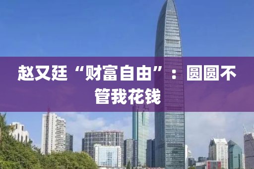赵又廷“财富自由”：圆圆不管我花钱