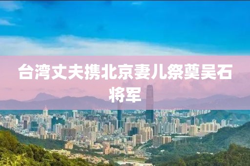 台湾丈夫携北京妻儿祭奠吴石将军