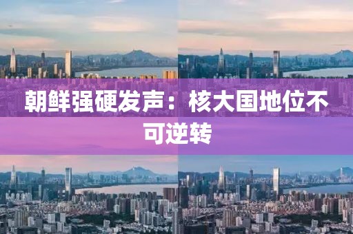 朝鲜强硬发声：核大国地位不可逆转