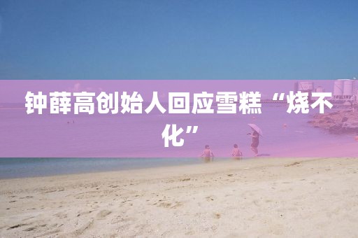 钟薛高创始人回应雪糕“烧不化”