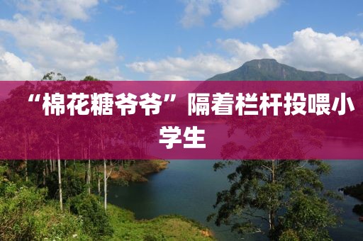 “棉花糖爷爷”隔着栏杆投喂小学生