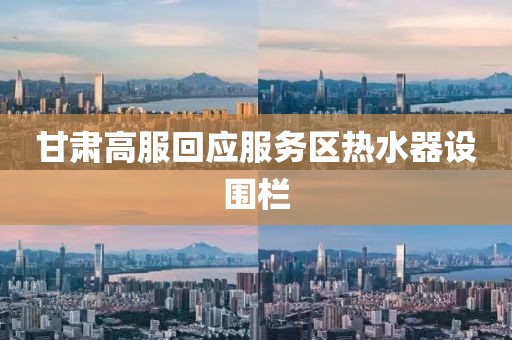 甘肃高服回应服务区热水器设围栏