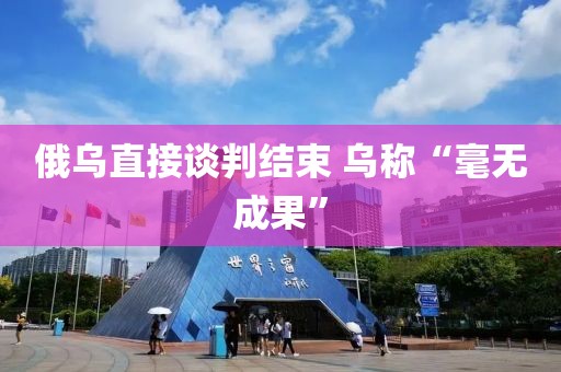 俄乌直接谈判结束 乌称“毫无成果”