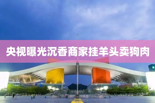 央视曝光沉香商家挂羊头卖狗肉