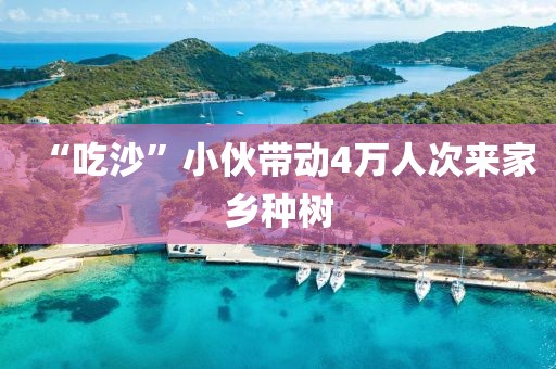 “吃沙”小伙带动4万人次来家乡种树