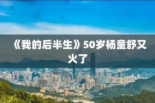 《我的后半生》50岁杨童舒又火了