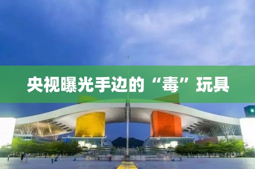 央视曝光手边的“毒”玩具