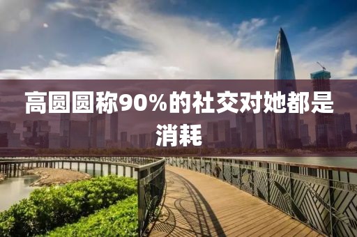 高圆圆称90%的社交对她都是消耗