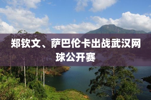 郑钦文、萨巴伦卡出战武汉网球公开赛