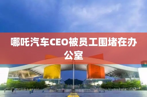 哪吒汽车CEO被员工围堵在办公室