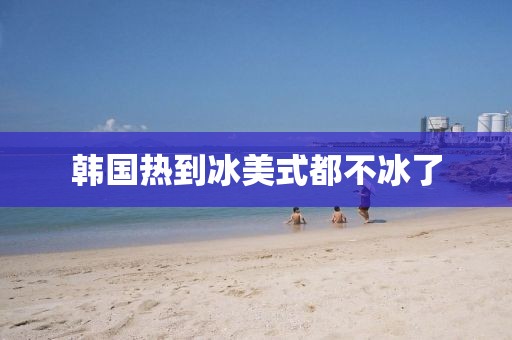 韩国热到冰美式都不冰了